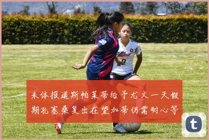 米体报道斯帕莱蒂给予尤文一天假期孔塞桑复出在望加蒂仍需耐心等待