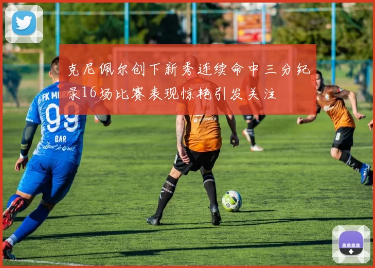 克尼佩尔创下新秀连续命中三分纪录16场比赛表现惊艳引发关注