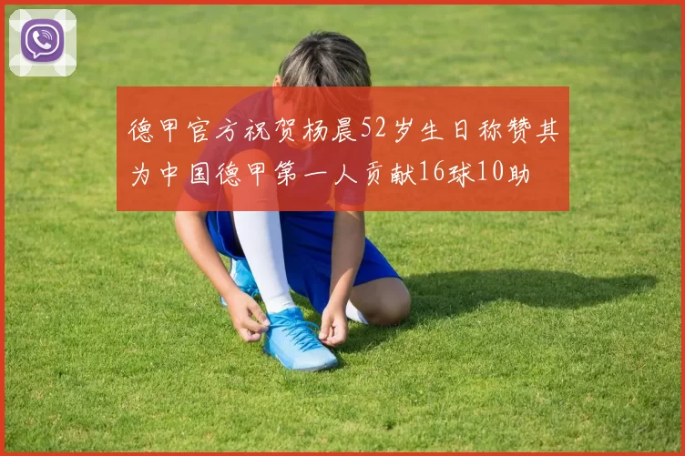 德甲官方祝贺杨晨52岁生日称赞其为中国德甲第一人贡献16球10助