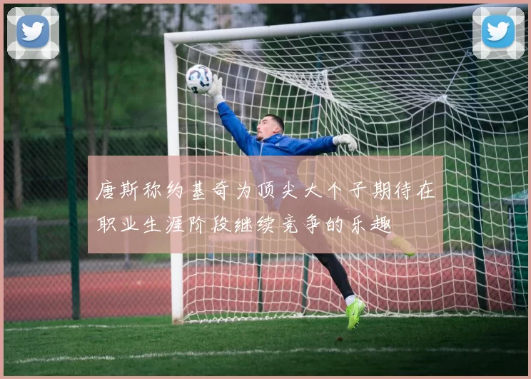 唐斯称约基奇为顶尖大个子期待在职业生涯阶段继续竞争的乐趣