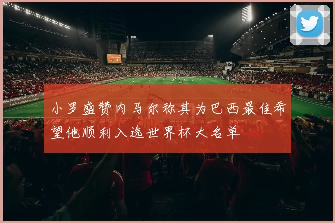 小罗盛赞内马尔称其为巴西最佳希望他顺利入选世界杯大名单