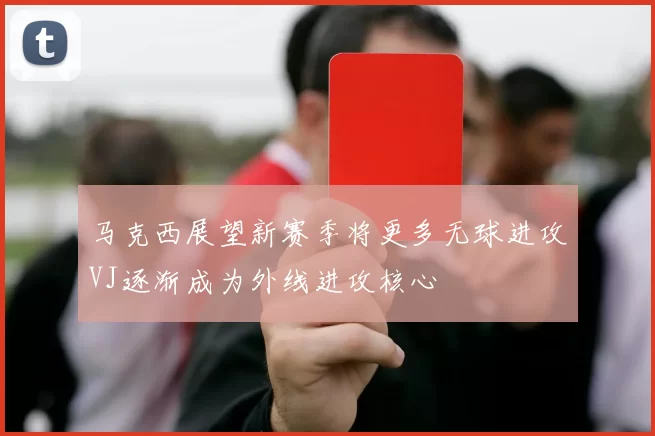 马克西展望新赛季将更多无球进攻VJ逐渐成为外线进攻核心