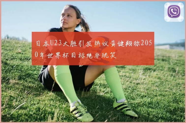 日本U23大胜引发热议黄健翔称2050年世界杯目标绝非玩笑