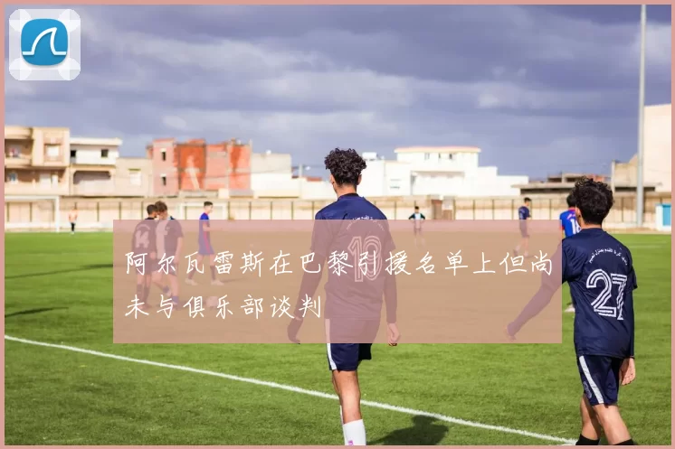 阿尔瓦雷斯在巴黎引援名单上但尚未与俱乐部谈判