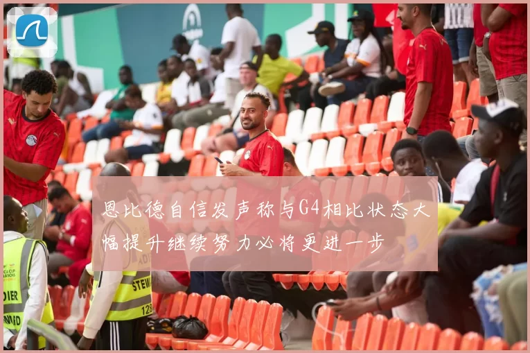 恩比德自信发声称与G4相比状态大幅提升继续努力必将更进一步